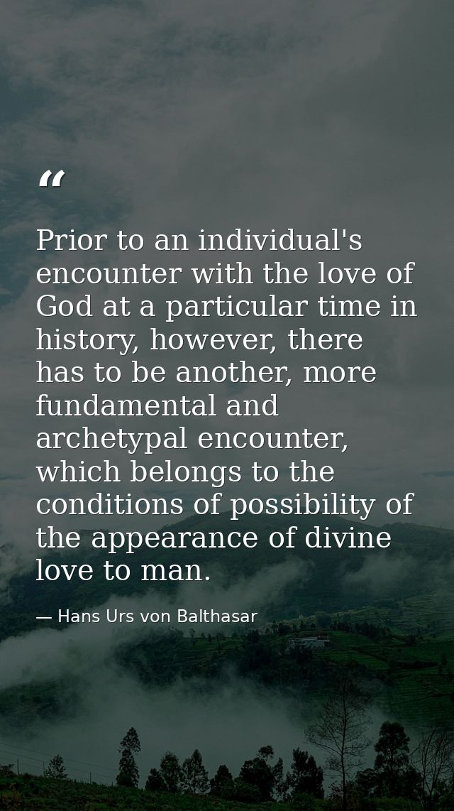 Prior to an individual's encounter with the love of God at a particular time in history, however, there has to be anothe — Hans Urs von Balthasar