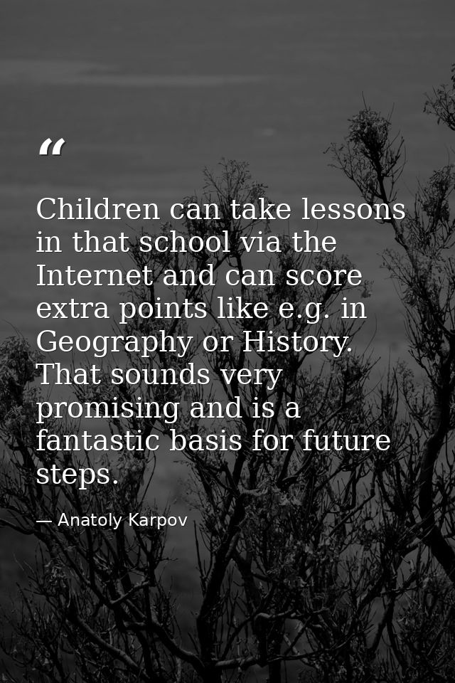 Children can take lessons in that school via the Internet and can score extra points like e.g. in Geography or History.  — Anatoly Karpov
