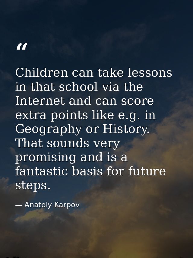 Children can take lessons in that school via the Internet and can score extra points like e.g. in Geography or History.  — Anatoly Karpov
