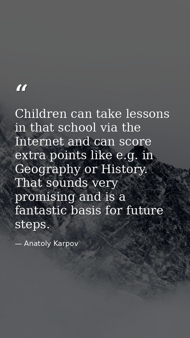 Children can take lessons in that school via the Internet and can score extra points like e.g. in Geography or History.  — Anatoly Karpov