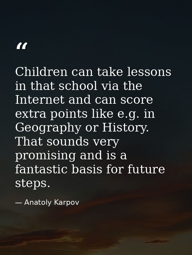 Children can take lessons in that school via the Internet and can score extra points like e.g. in Geography or History.  — Anatoly Karpov
