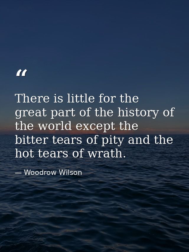 There is little for the great part of the history of the world except the bitter tears of pity and the hot tears of wrat — Woodrow Wilson