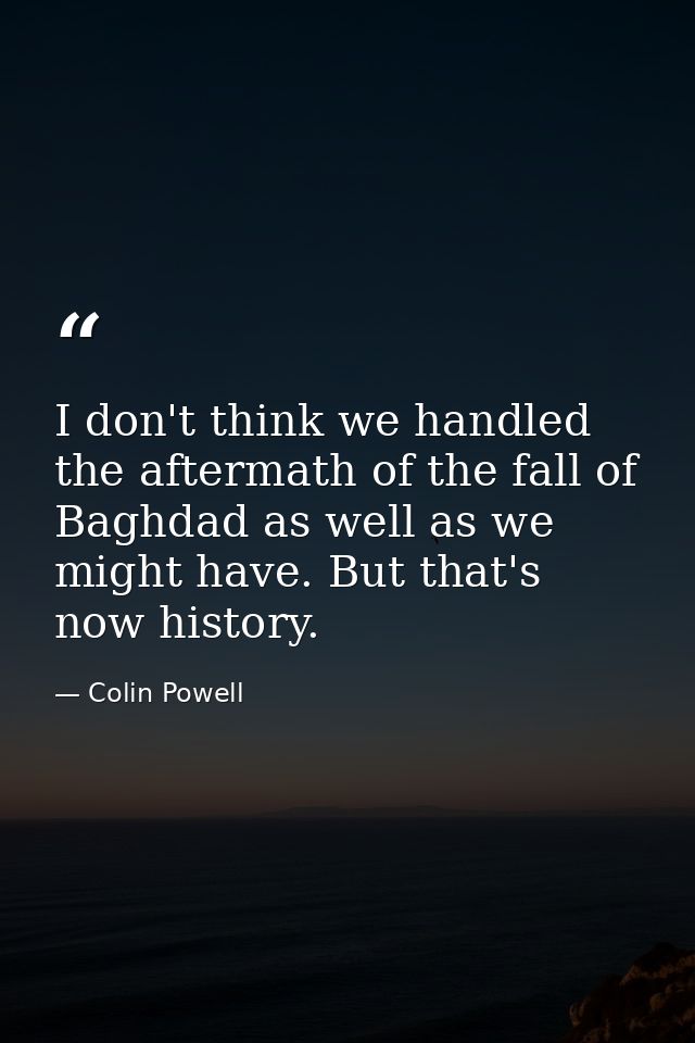 I don't think we handled the aftermath of the fall of Baghdad as well as we might have. But that's now history. — Colin Powell