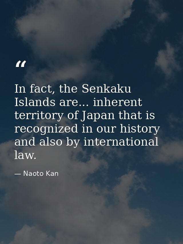 In fact, the Senkaku Islands are... inherent territory of Japan that is recognized in our history and also by internatio — Naoto Kan