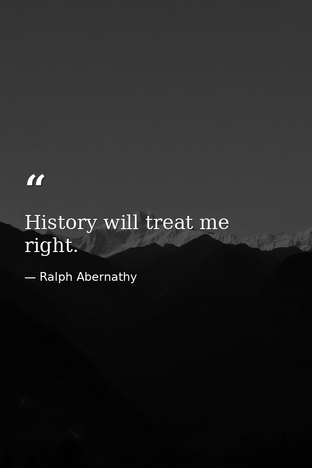 History will treat me right. — Ralph Abernathy