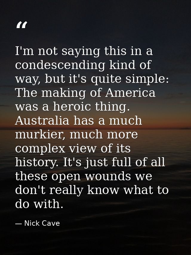 I'm not saying this in a condescending kind of way, but it's quite simple: The making of America was a heroic thing. Aus — Nick Cave