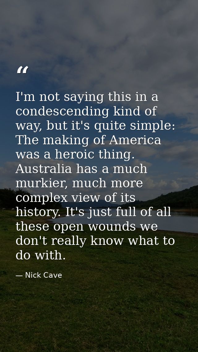 I'm not saying this in a condescending kind of way, but it's quite simple: The making of America was a heroic thing. Aus — Nick Cave