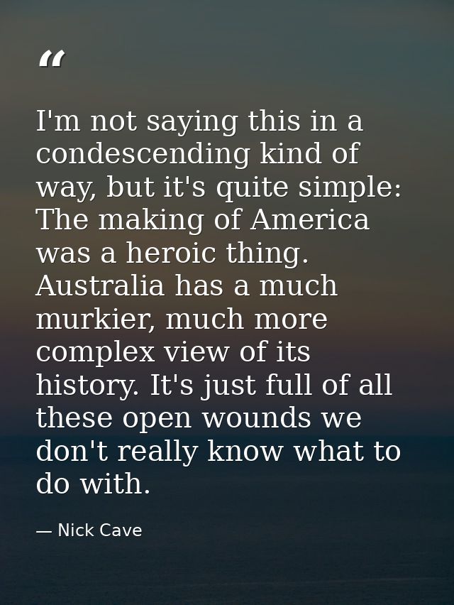 I'm not saying this in a condescending kind of way, but it's quite simple: The making of America was a heroic thing. Aus — Nick Cave