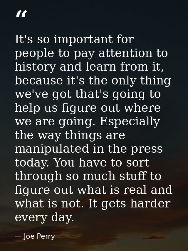 It's so important for people to pay attention to history and learn from it, because it's the only thing we've got that's — Joe Perry