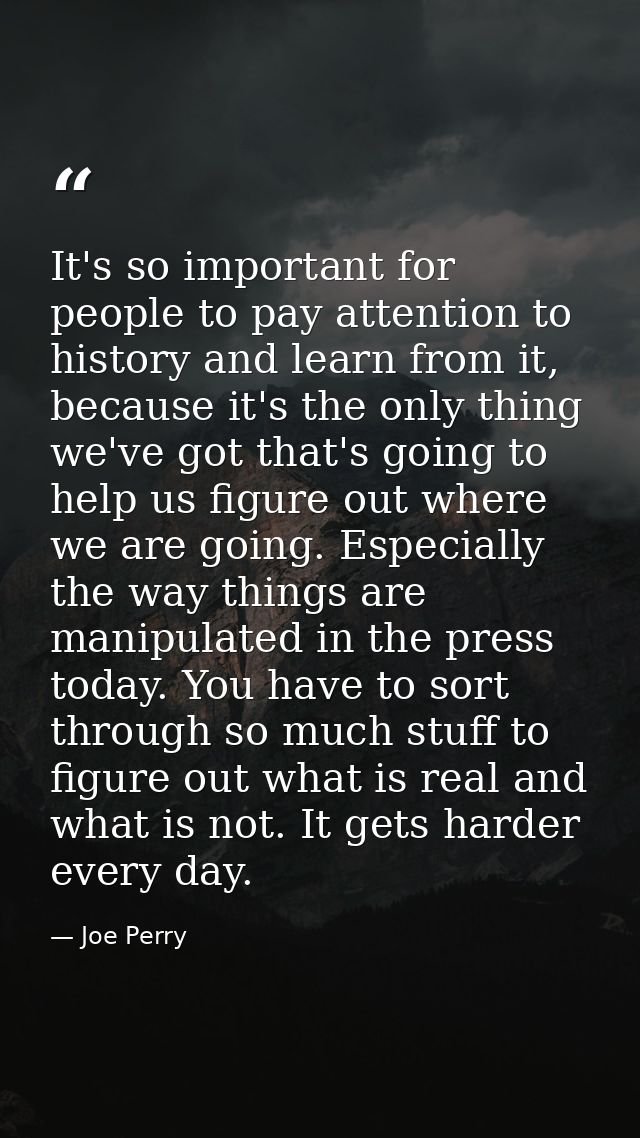 It's so important for people to pay attention to history and learn from it, because it's the only thing we've got that's — Joe Perry