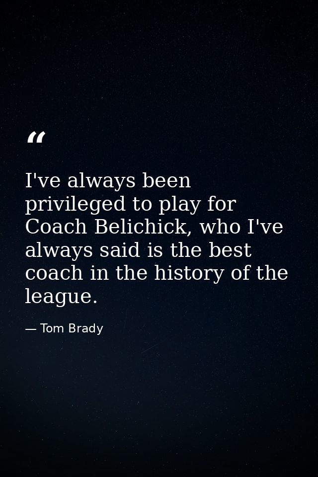 I've always been privileged to play for Coach Belichick, who I've always said is the best coach in the history of the le — Tom Brady