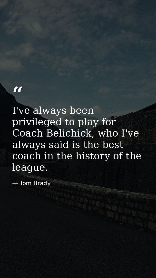 I've always been privileged to play for Coach Belichick, who I've always said is the best coach in the history of the le — Tom Brady