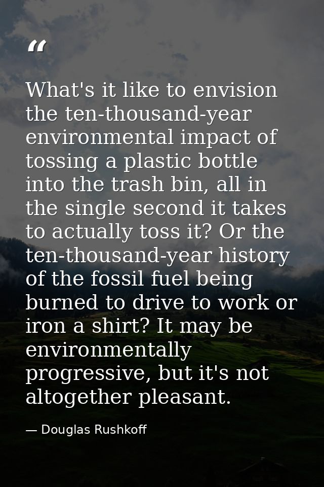 What's it like to envision the ten-thousand-year environmental impact of tossing a plastic bottle into the trash bin, al — Douglas Rushkoff