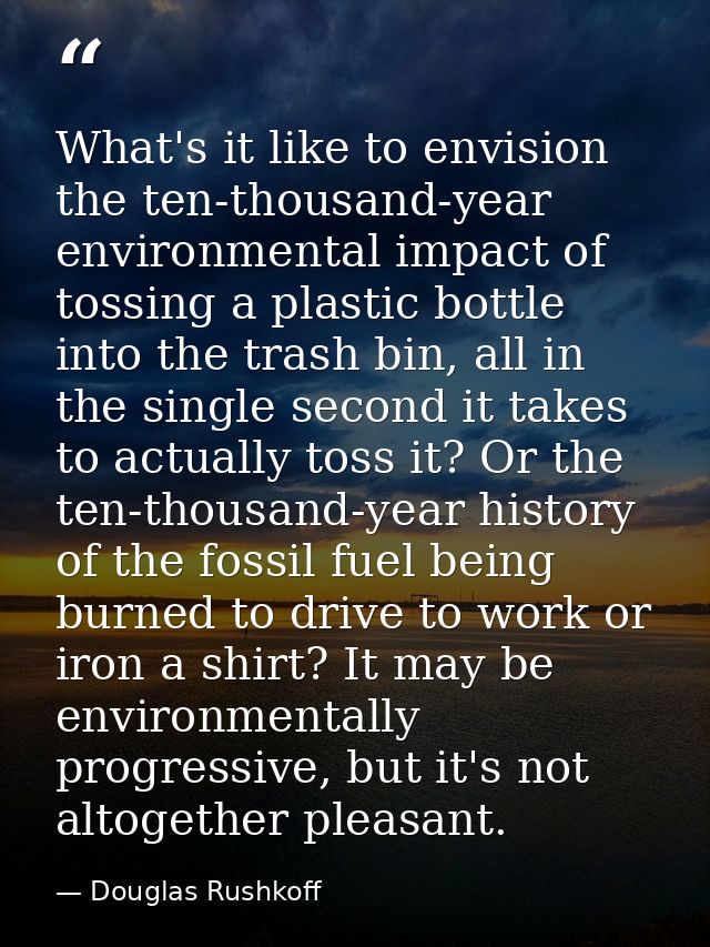 What's it like to envision the ten-thousand-year environmental impact of tossing a plastic bottle into the trash bin, al — Douglas Rushkoff
