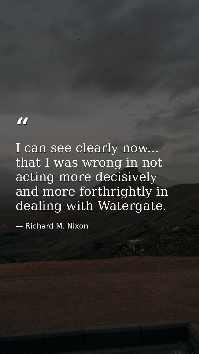 I can see clearly now... that I was wrong in not acting more decisively and more forthrightly in dealing with Watergate. — Richard M. Nixon