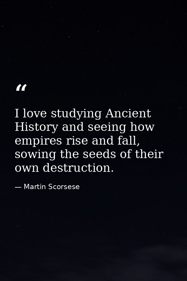I love studying Ancient History and seeing how empires rise and fall, sowing the seeds of their own destruction. — Martin Scorsese