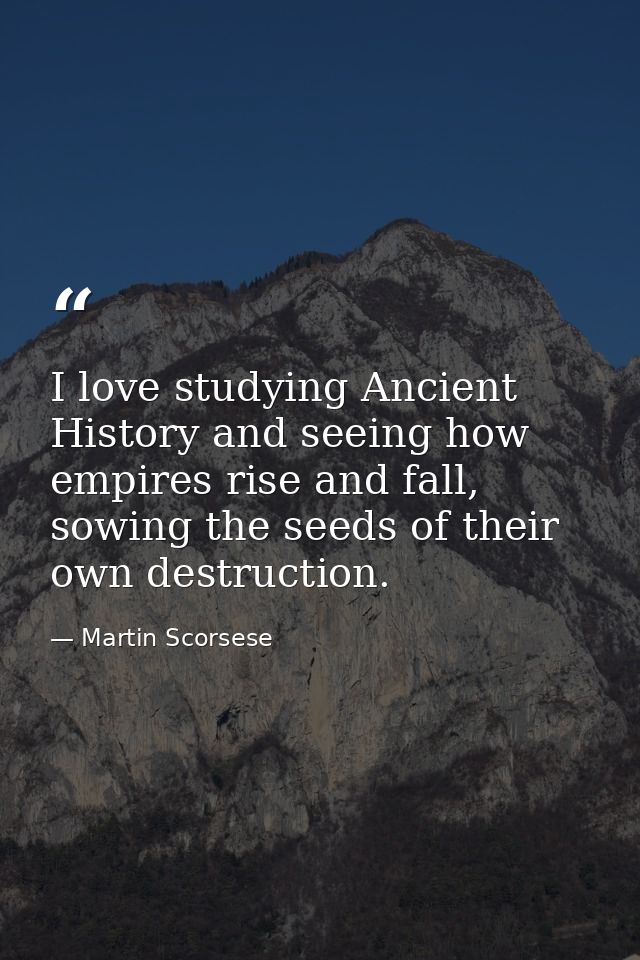 I love studying Ancient History and seeing how empires rise and fall, sowing the seeds of their own destruction. — Martin Scorsese