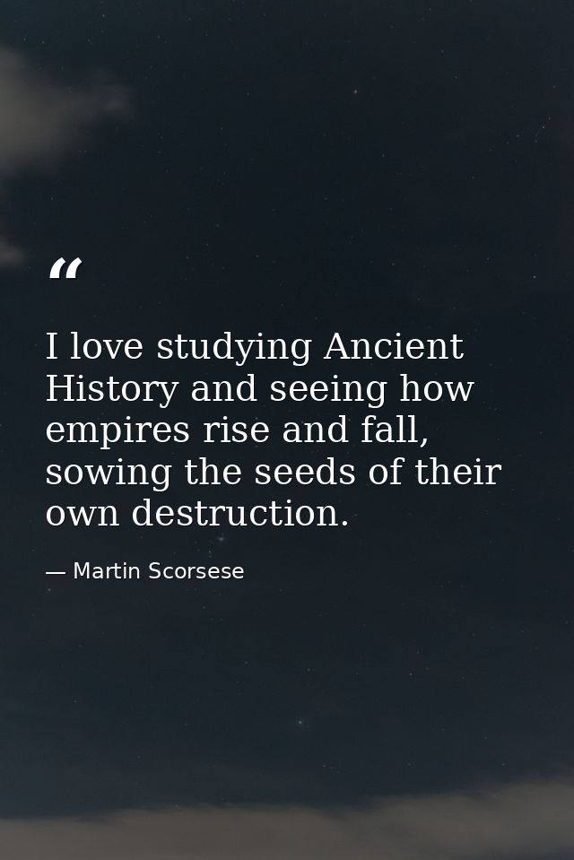 I love studying Ancient History and seeing how empires rise and fall, sowing the seeds of their own destruction. — Martin Scorsese