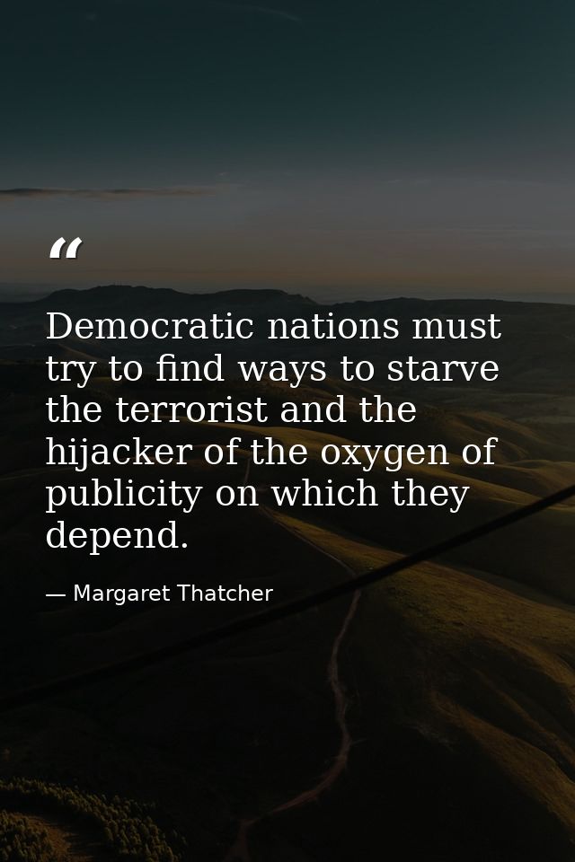 Democratic nations must try to find ways to starve the terrorist and the hijacker of the oxygen of publicity on which th — Margaret Thatcher