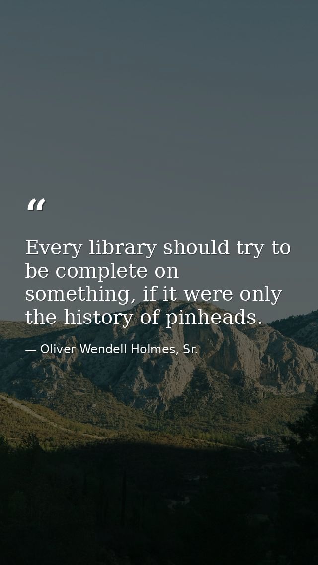 Every library should try to be complete on something, if it were only the history of pinheads. — Oliver Wendell Holmes, Sr.
