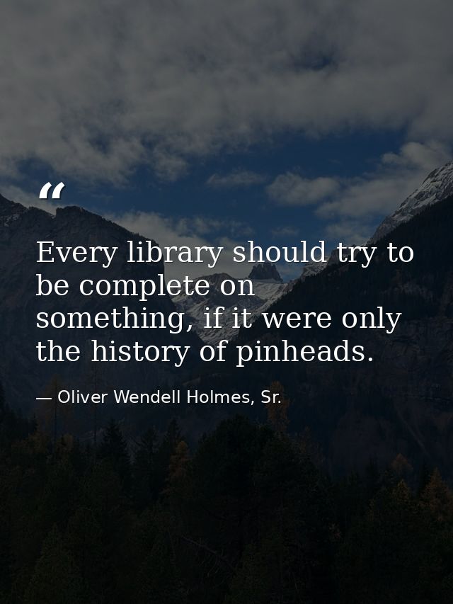 Every library should try to be complete on something, if it were only the history of pinheads. — Oliver Wendell Holmes, Sr.