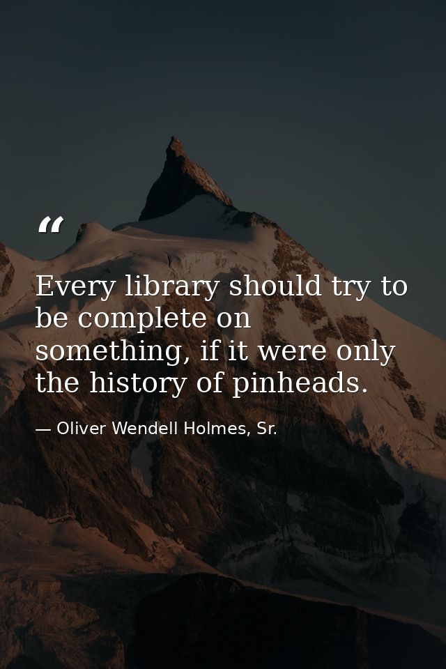 Every library should try to be complete on something, if it were only the history of pinheads. — Oliver Wendell Holmes, Sr.