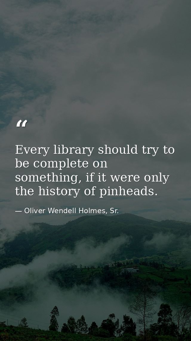 Every library should try to be complete on something, if it were only the history of pinheads. — Oliver Wendell Holmes, Sr.