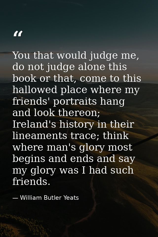 You that would judge me, do not judge alone this book or that, come to this hallowed place where my friends' portraits h — William Butler Yeats