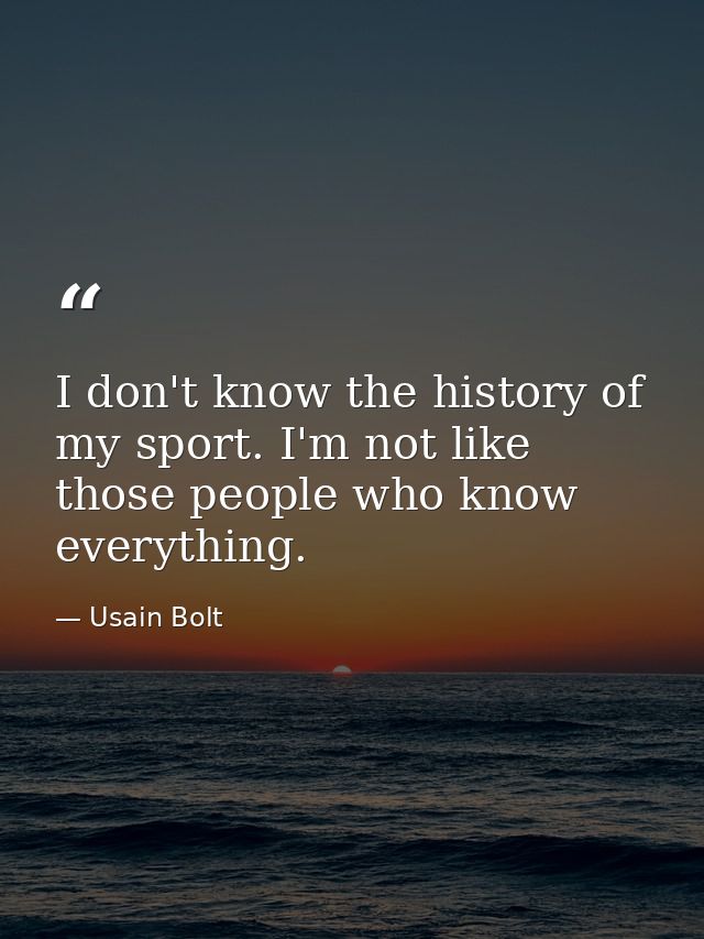 I don't know the history of my sport. I'm not like those people who know everything. — Usain Bolt