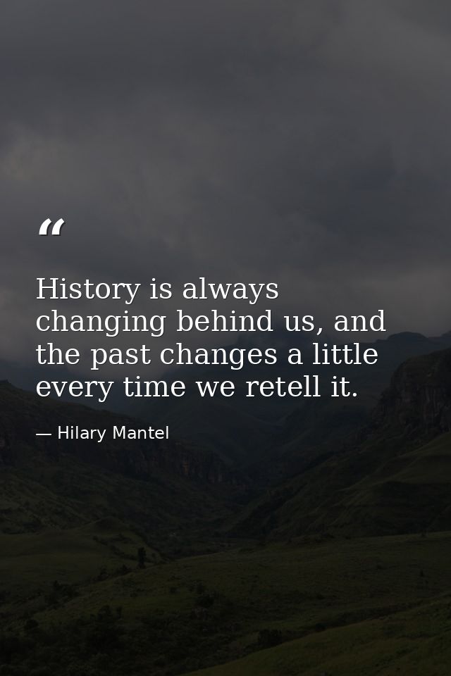 History is always changing behind us, and the past changes a little every time we retell it. — Hilary Mantel