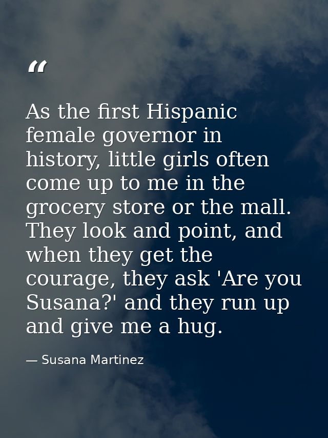 As the first Hispanic female governor in history, little girls often come up to me in the grocery store or the mall. The — Susana Martinez