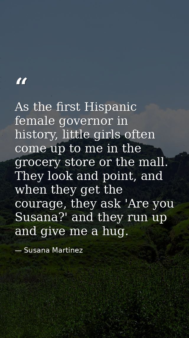 As the first Hispanic female governor in history, little girls often come up to me in the grocery store or the mall. The — Susana Martinez