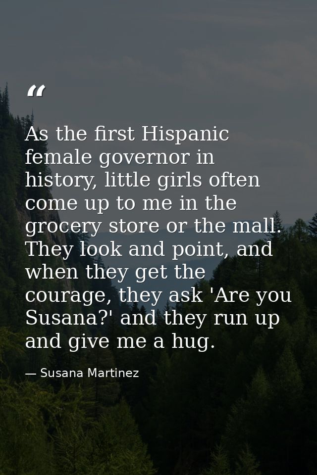 As the first Hispanic female governor in history, little girls often come up to me in the grocery store or the mall. The — Susana Martinez