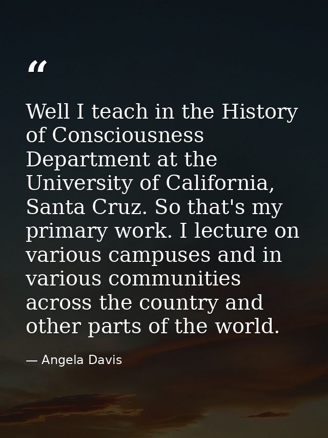 Well I teach in the History of Consciousness Department at the University of California, Santa Cruz. So that's my primar — Angela Davis