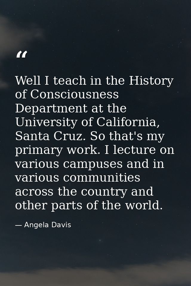 Well I teach in the History of Consciousness Department at the University of California, Santa Cruz. So that's my primar — Angela Davis