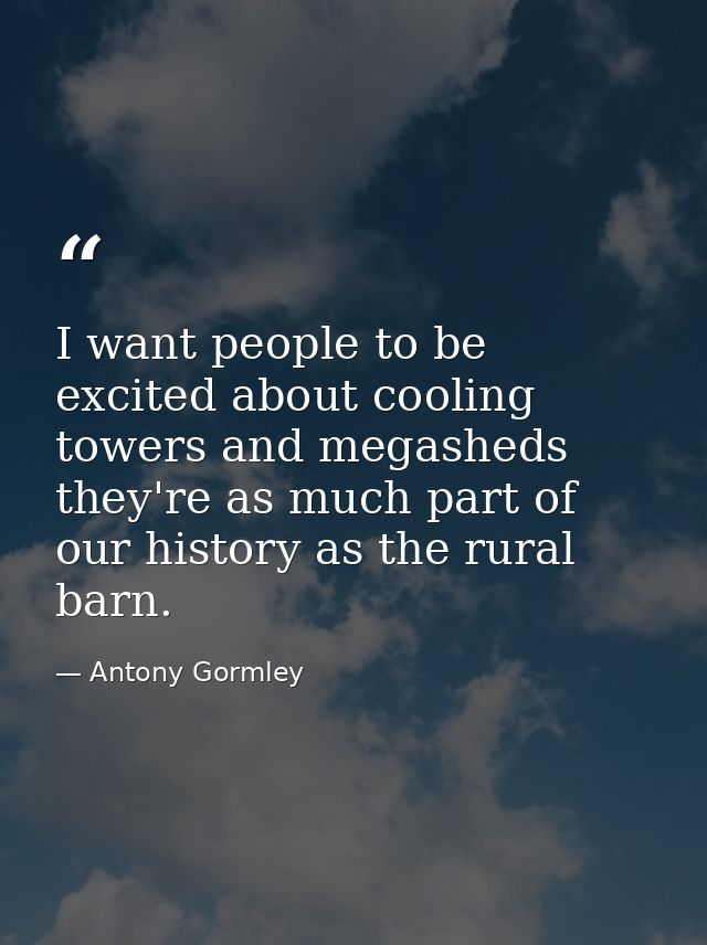 I want people to be excited about cooling towers and megasheds they're as much part of our history as the rural barn. — Antony Gormley