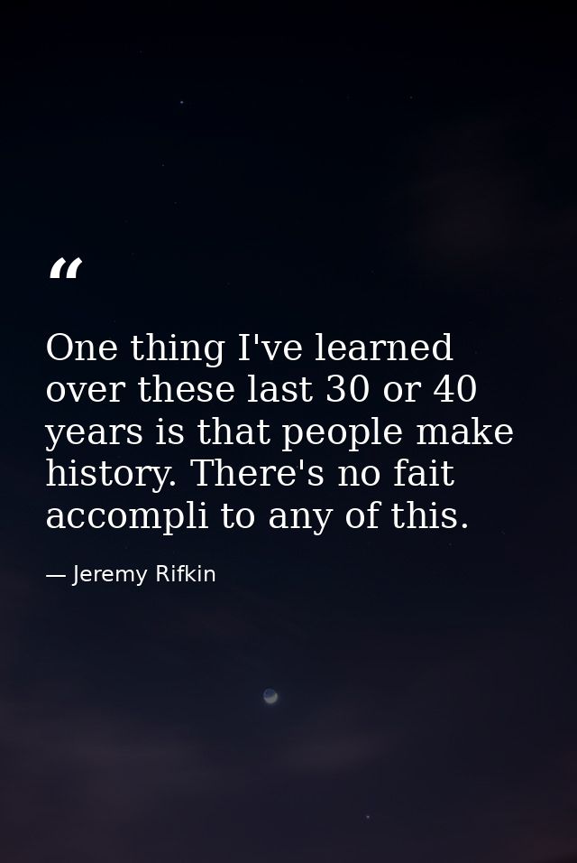 One thing I've learned over these last 30 or 40 years is that people make history. There's no fait accompli to any of th — Jeremy Rifkin