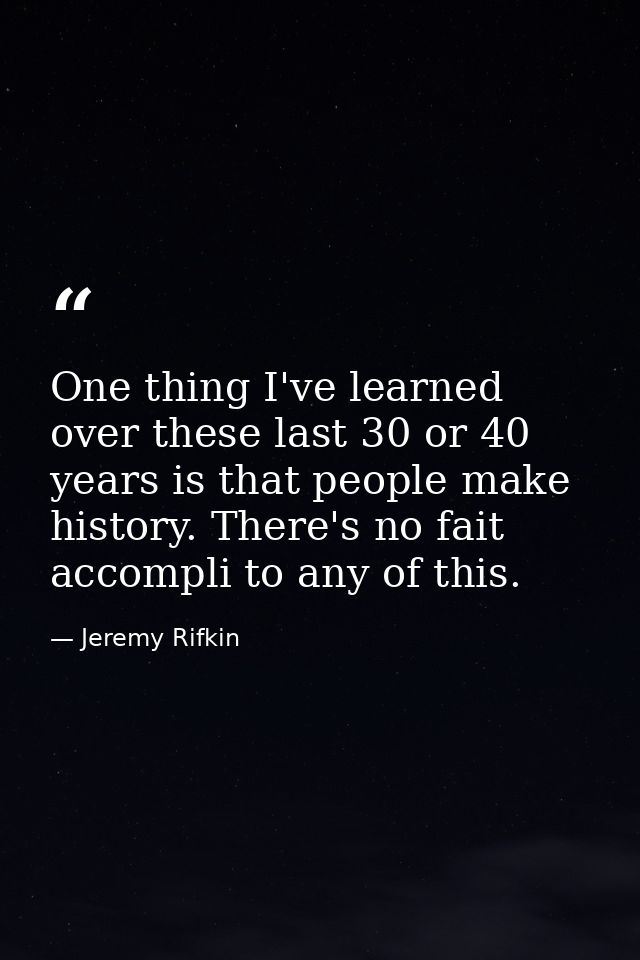 One thing I've learned over these last 30 or 40 years is that people make history. There's no fait accompli to any of th — Jeremy Rifkin