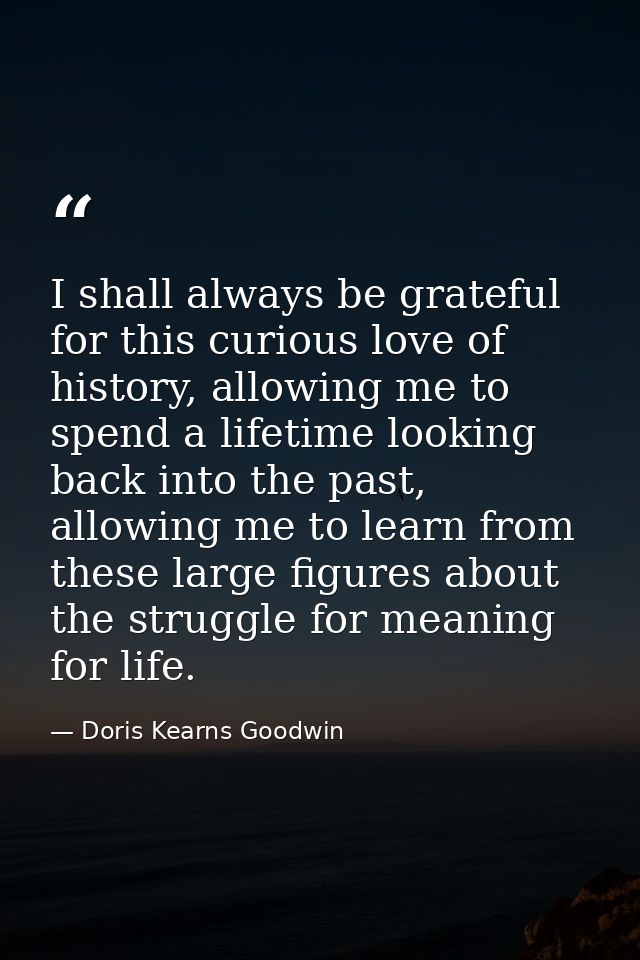 I shall always be grateful for this curious love of history, allowing me to spend a lifetime looking back into the past, — Doris Kearns Goodwin