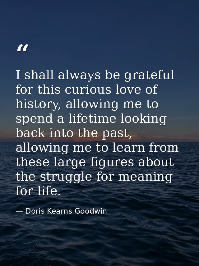 I shall always be grateful for this curious love of history, allowing me to spend a lifetime looking back into the past, — Doris Kearns Goodwin