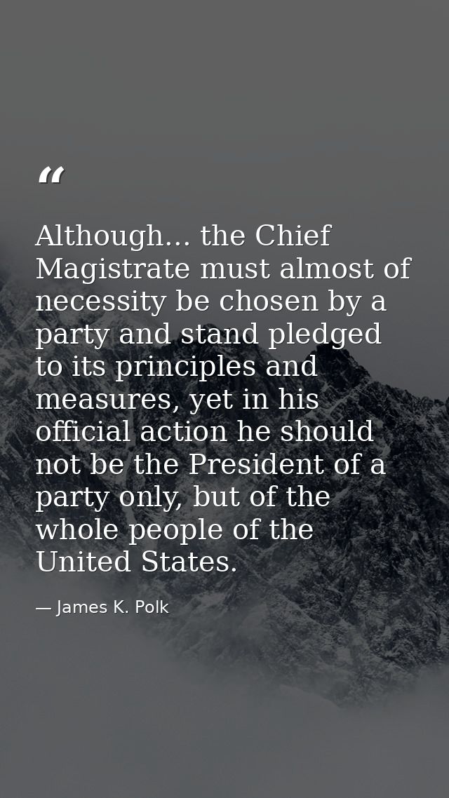 Although... the Chief Magistrate must almost of necessity be chosen by a party and stand pledged to its principles and m — James K. Polk