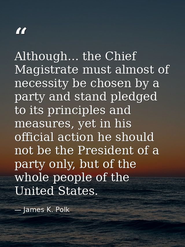 Although... the Chief Magistrate must almost of necessity be chosen by a party and stand pledged to its principles and m — James K. Polk