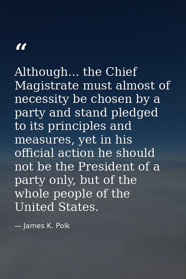 Although... the Chief Magistrate must almost of necessity be chosen by a party and stand pledged to its principles and m — James K. Polk