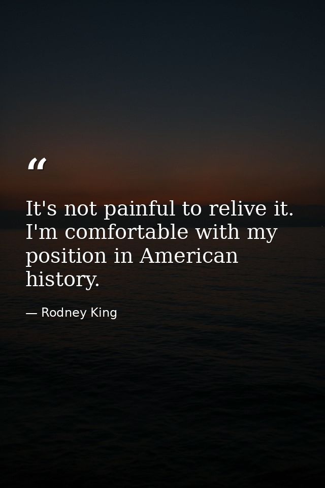 It's not painful to relive it. I'm comfortable with my position in American history. — Rodney King
