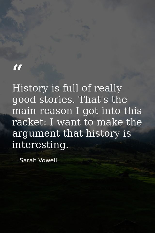 History is full of really good stories. That's the main reason I got into this racket: I want to make the argument that  — Sarah Vowell