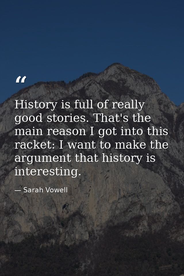 History is full of really good stories. That's the main reason I got into this racket: I want to make the argument that  — Sarah Vowell