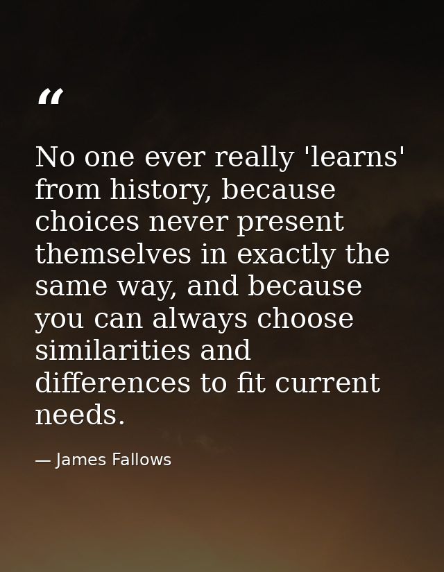 No one ever really 'learns' from history, because choices never present themselves in exactly the same way, and because  — James Fallows