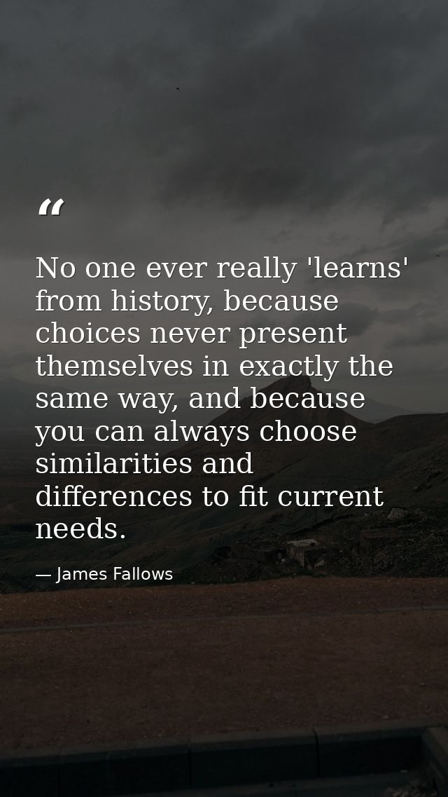 No one ever really 'learns' from history, because choices never present themselves in exactly the same way, and because  — James Fallows