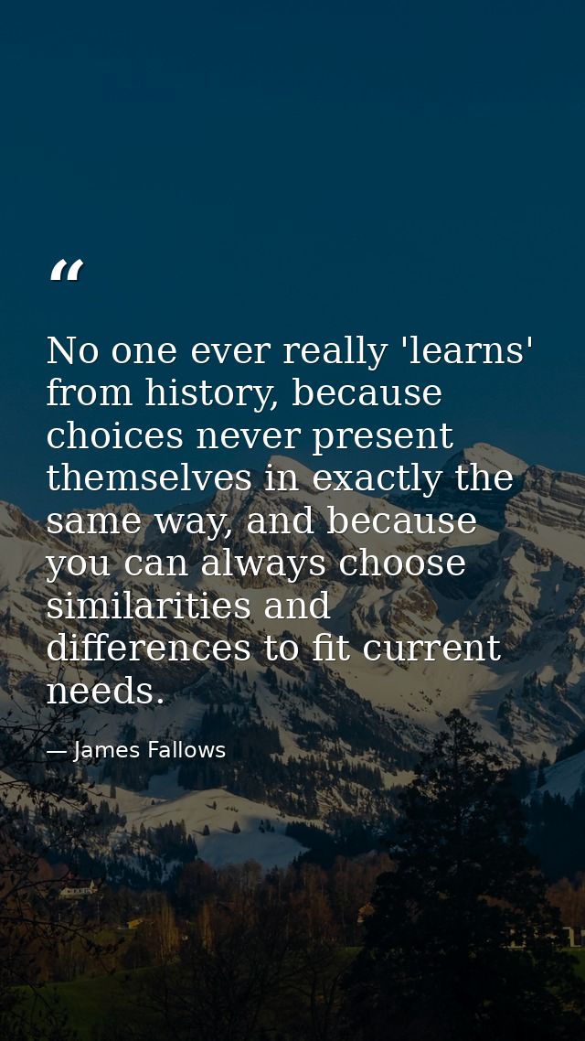 No one ever really 'learns' from history, because choices never present themselves in exactly the same way, and because  — James Fallows