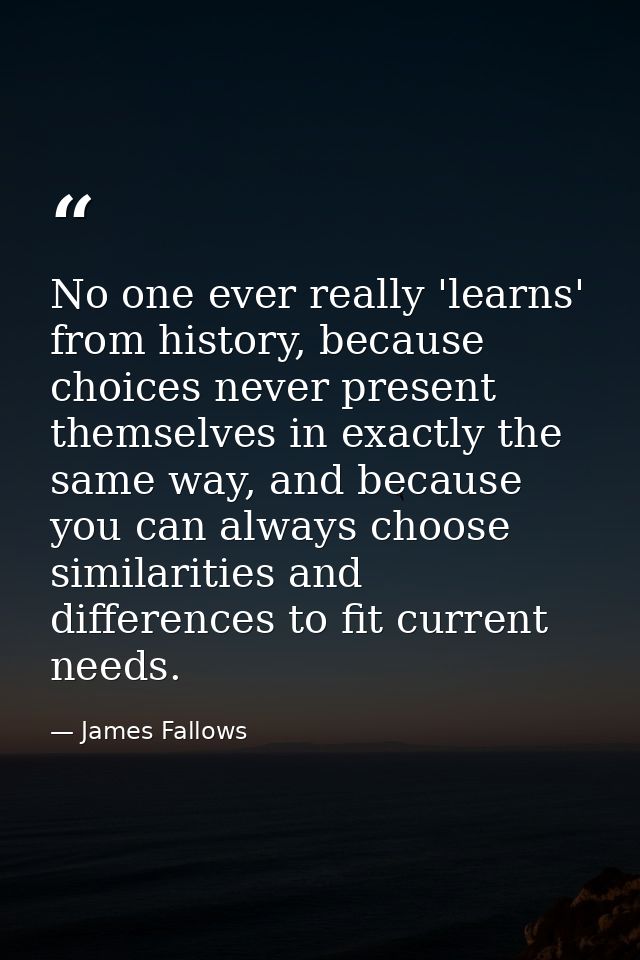No one ever really 'learns' from history, because choices never present themselves in exactly the same way, and because  — James Fallows